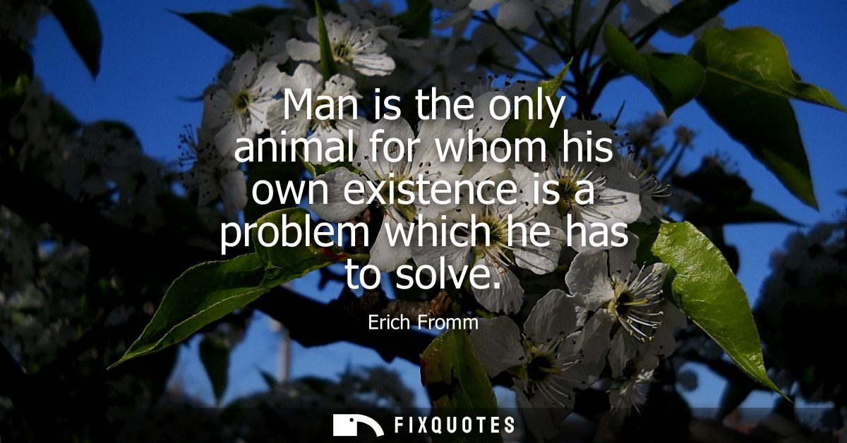 Man is the only animal for whom his own existence is a problem which he has to solve