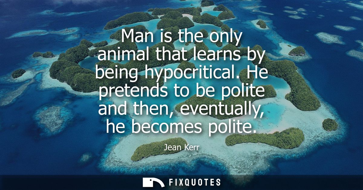 Man is the only animal that learns by being hypocritical. He pretends to be polite and then, eventually, he becomes poli