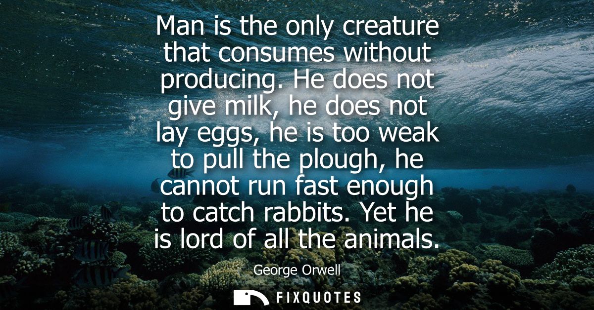Man is the only creature that consumes without producing. He does not give milk, he does not lay eggs, he is too weak to