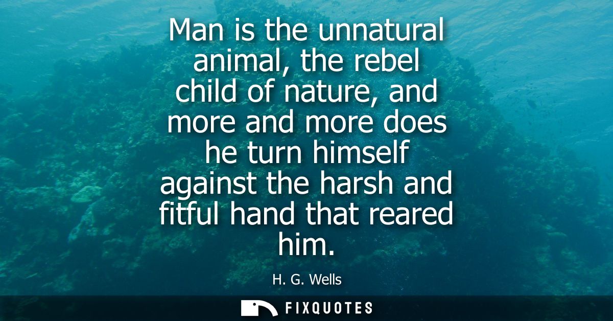 Man is the unnatural animal, the rebel child of nature, and more and more does he turn himself against the harsh and fit