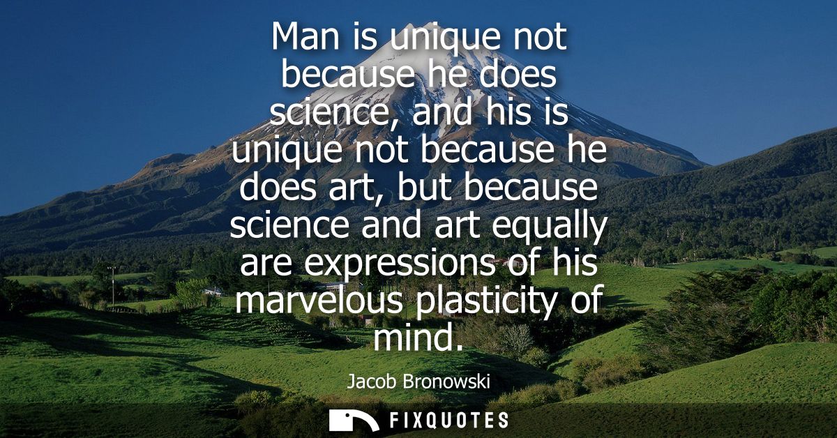 Man is unique not because he does science, and his is unique not because he does art, but because science and art equall