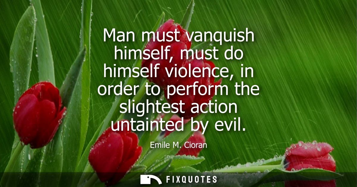 Man must vanquish himself, must do himself violence, in order to perform the slightest action untainted by evil