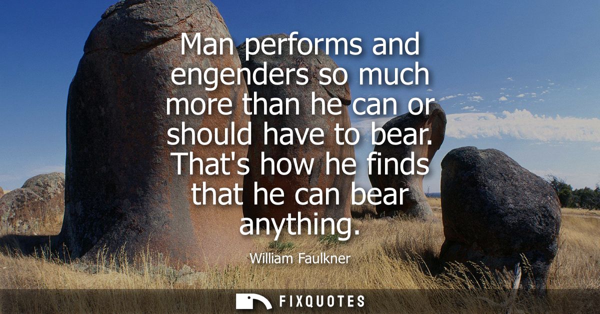 Man performs and engenders so much more than he can or should have to bear. Thats how he finds that he can bear anything