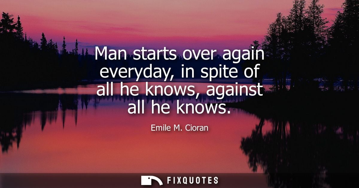Man starts over again everyday, in spite of all he knows, against all he knows