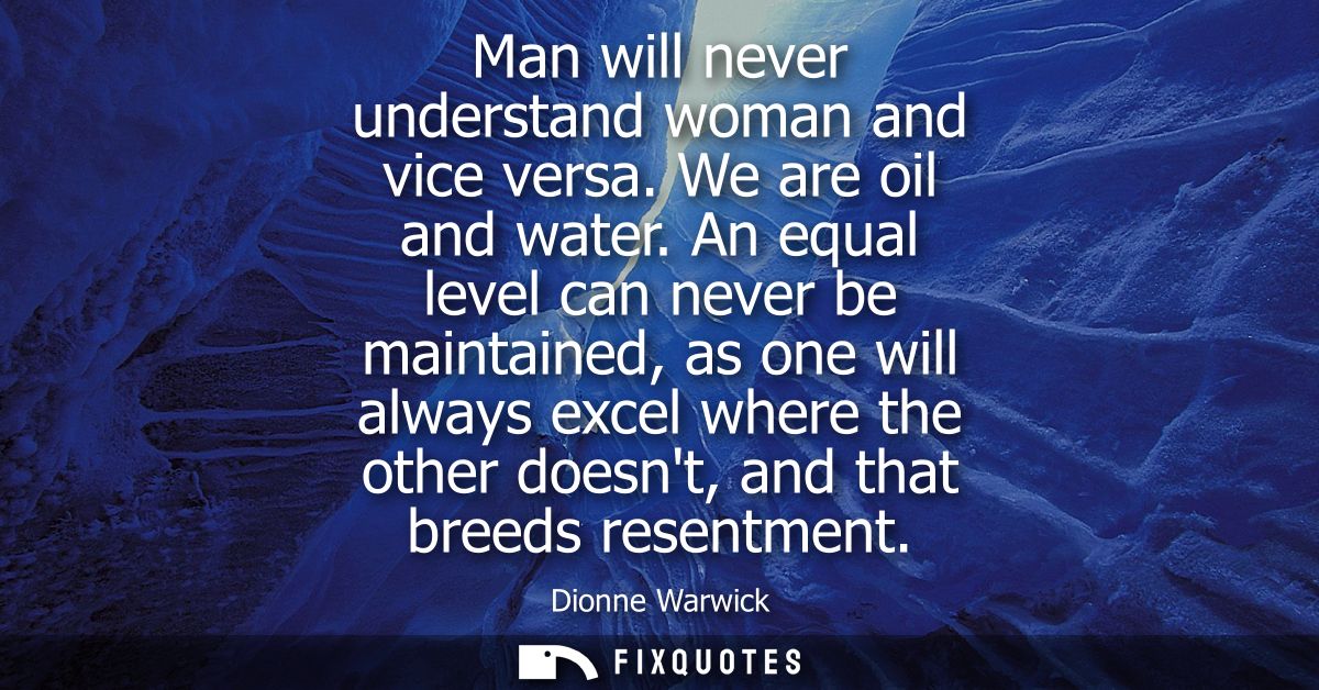 Man will never understand woman and vice versa. We are oil and water. An equal level can never be maintained, as one wil