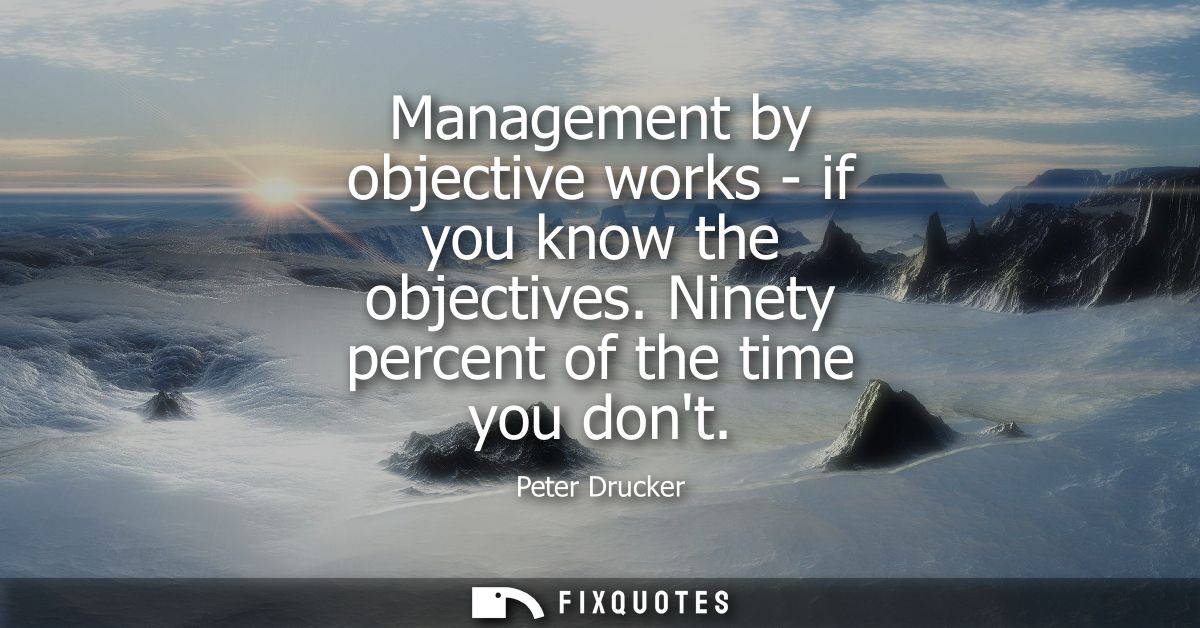 Management by objective works - if you know the objectives. Ninety percent of the time you dont