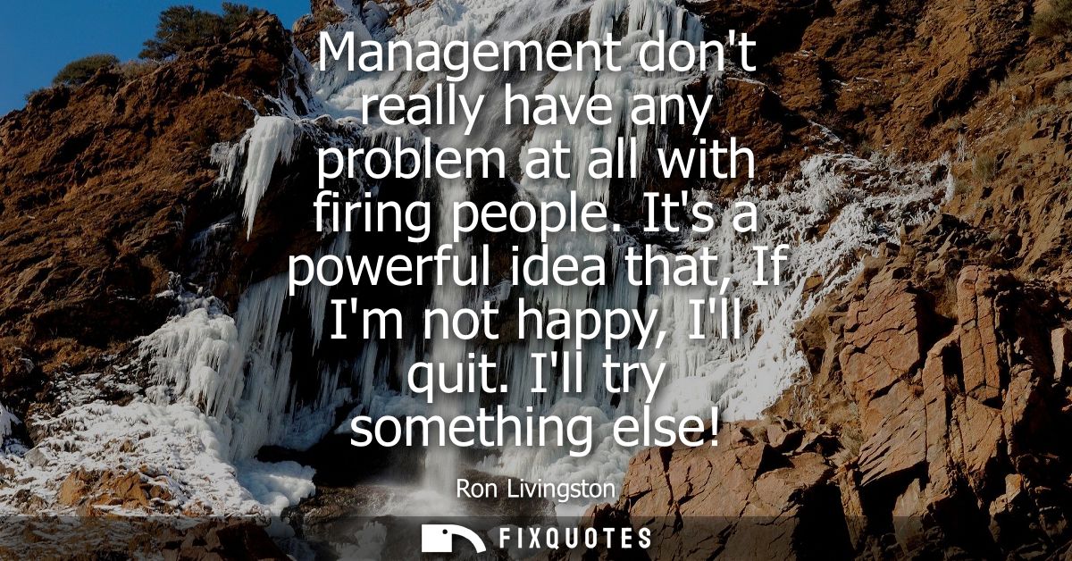 Management dont really have any problem at all with firing people. Its a powerful idea that, If Im not happy, Ill quit. 