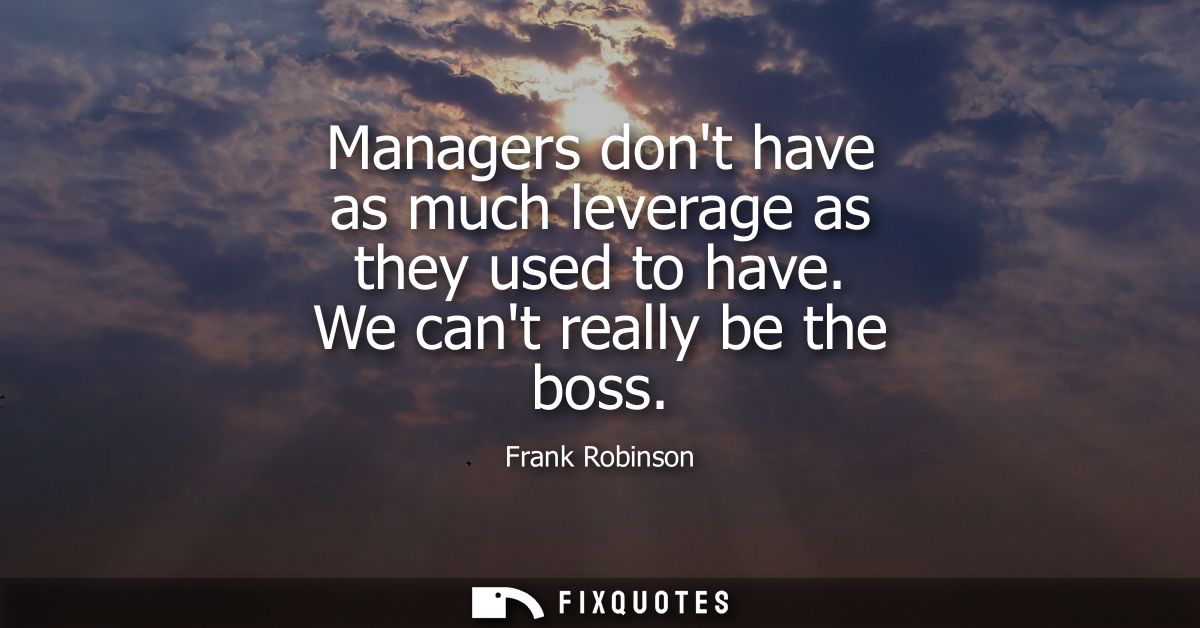 Managers dont have as much leverage as they used to have. We cant really be the boss