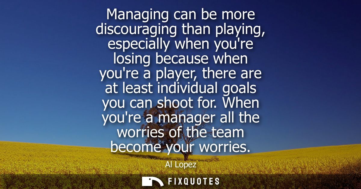 Managing can be more discouraging than playing, especially when youre losing because when youre a player, there are at l