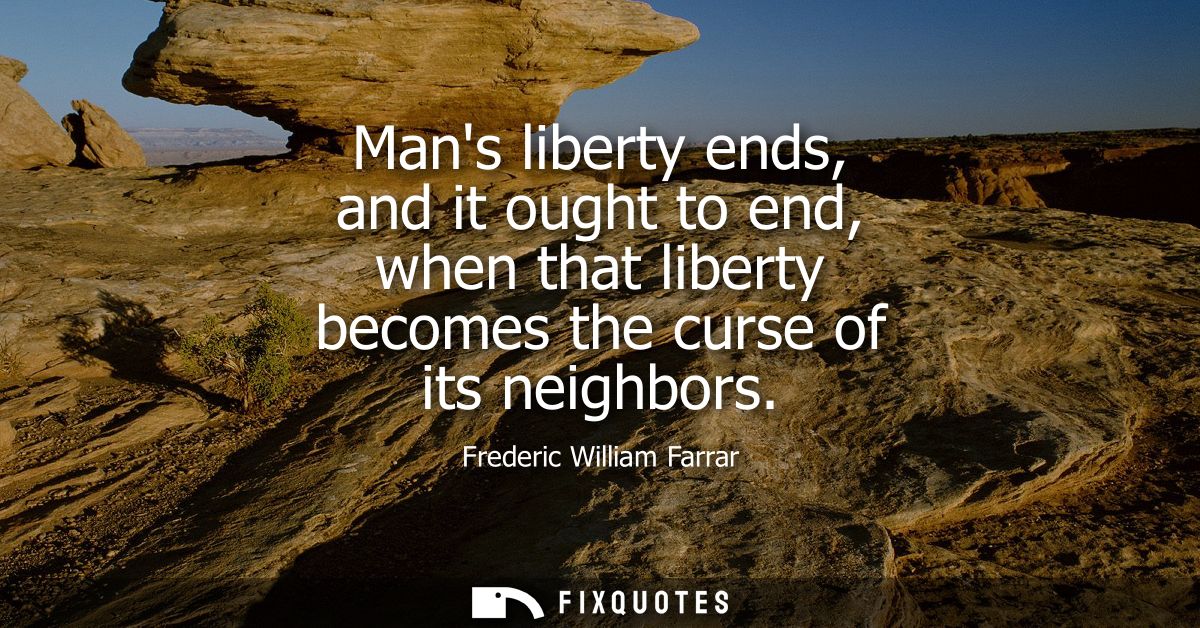 Mans liberty ends, and it ought to end, when that liberty becomes the curse of its neighbors