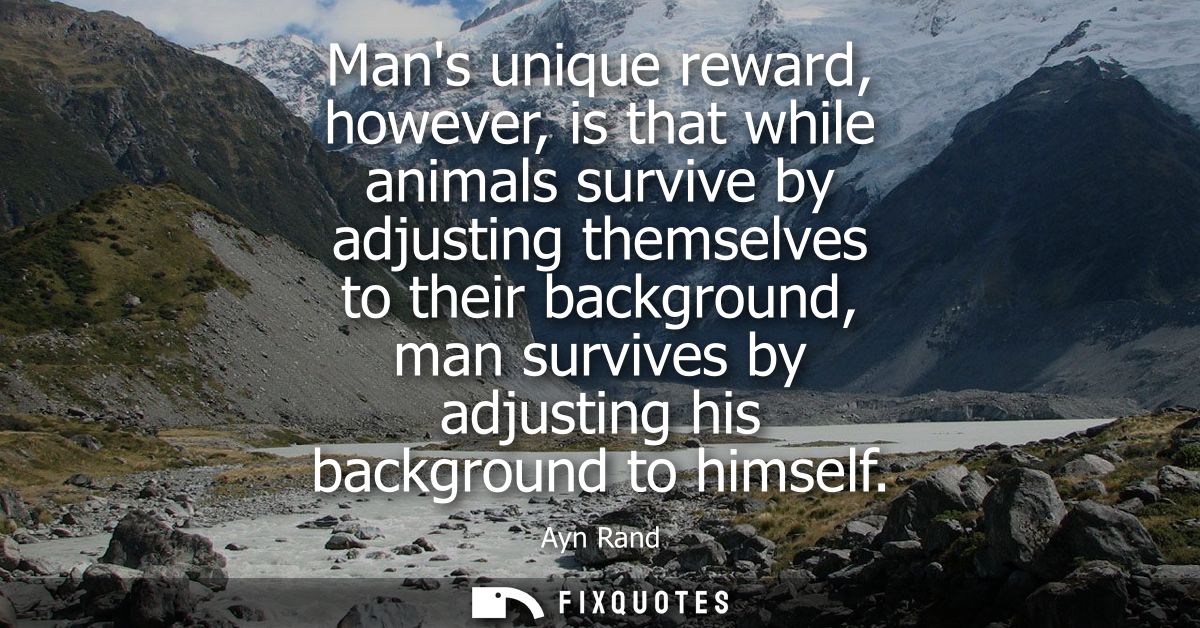 Mans unique reward, however, is that while animals survive by adjusting themselves to their background, man survives by 