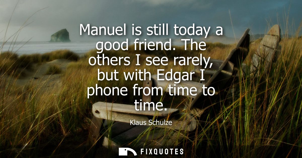 Manuel is still today a good friend. The others I see rarely, but with Edgar I phone from time to time - Klaus Schulze
