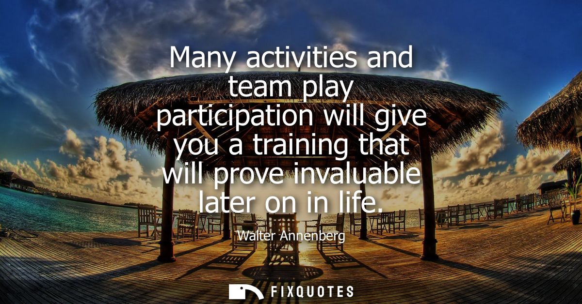 Many activities and team play participation will give you a training that will prove invaluable later on in life