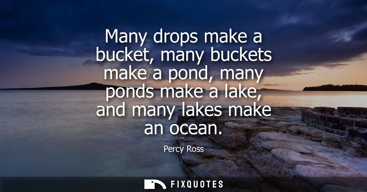 Many drops make a bucket, many buckets make a pond, many ponds make a lake, and many lakes make an ocean