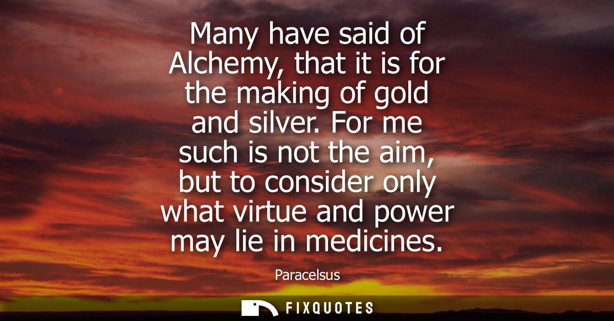 Many have said of Alchemy, that it is for the making of gold and silver. For me such is not the aim, but to consider onl