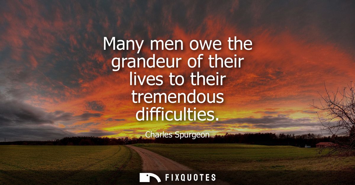 Many men owe the grandeur of their lives to their tremendous difficulties