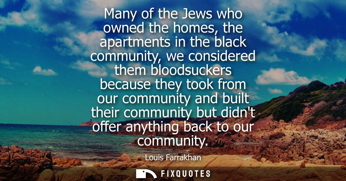 Many of the Jews who owned the homes, the apartments in the black community, we considered them bloodsuckers because the