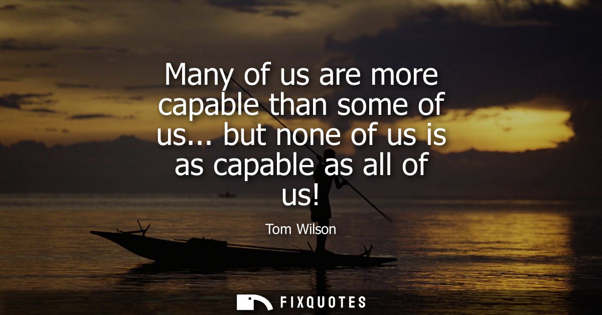 Many of us are more capable than some of us... but none of us is as capable as all of us!