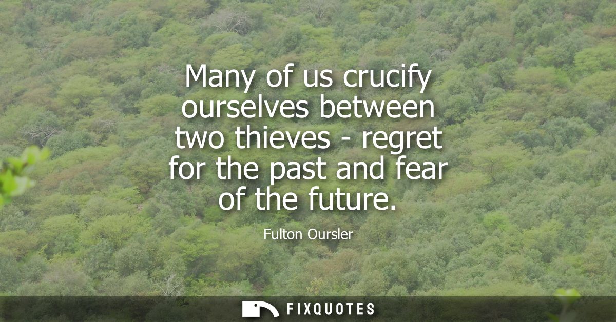 Many of us crucify ourselves between two thieves - regret for the past and fear of the future