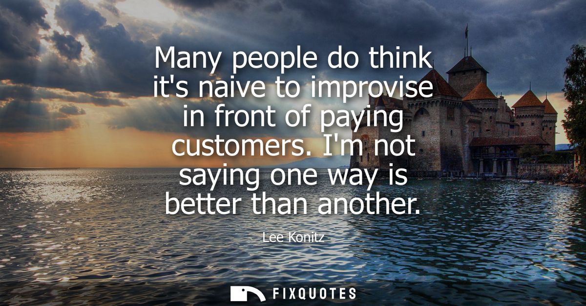 Many people do think its naive to improvise in front of paying customers. Im not saying one way is better than another