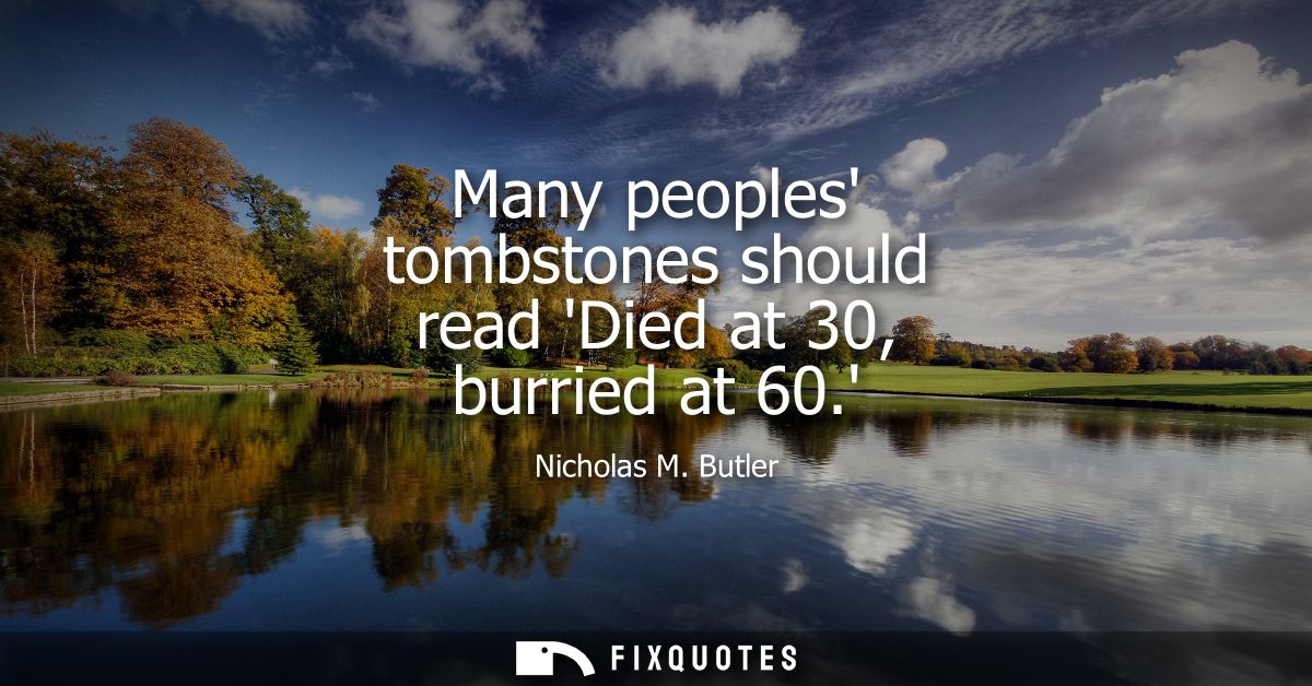 Many peoples tombstones should read Died at 30, burried at 60.