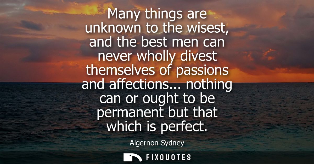Many things are unknown to the wisest, and the best men can never wholly divest themselves of passions and affections...