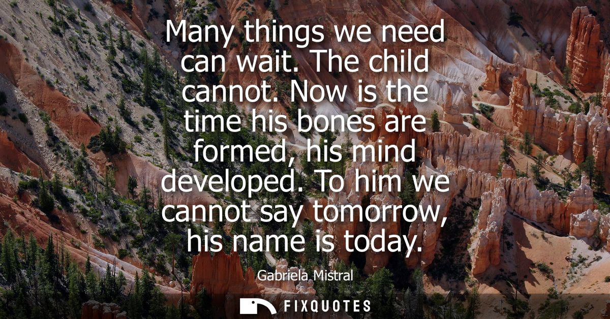 Many things we need can wait. The child cannot. Now is the time his bones are formed, his mind developed. To him we cann