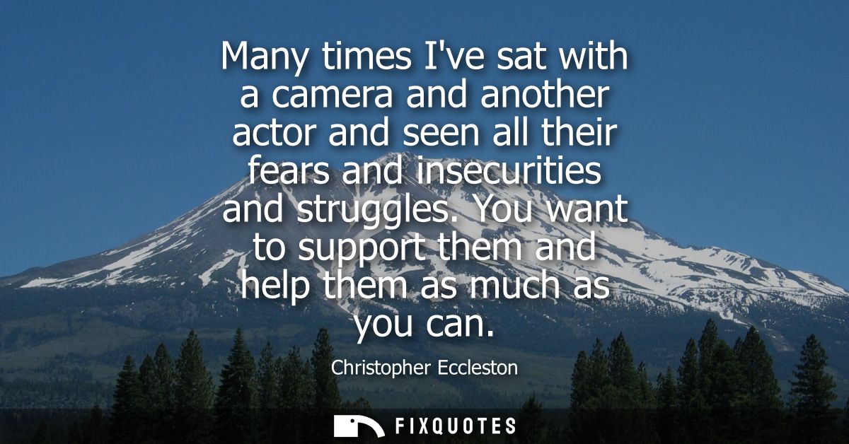 Many times Ive sat with a camera and another actor and seen all their fears and insecurities and struggles.