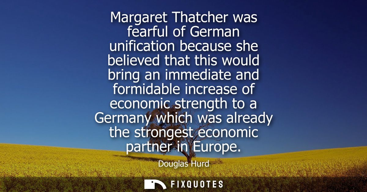Margaret Thatcher was fearful of German unification because she believed that this would bring an immediate and formidab