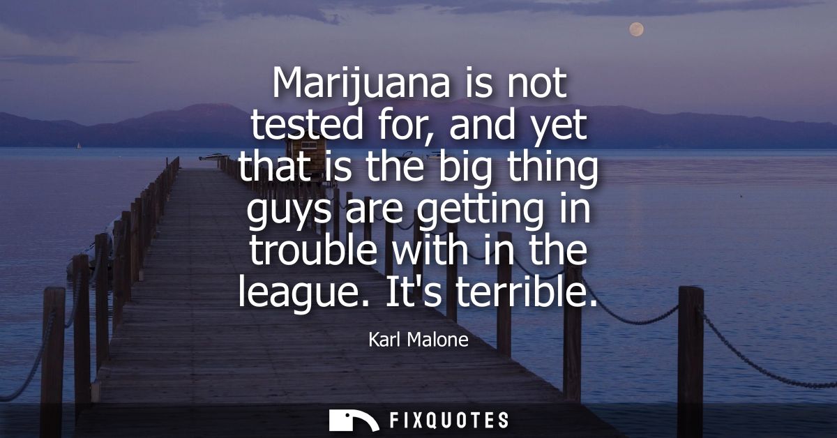 Marijuana is not tested for, and yet that is the big thing guys are getting in trouble with in the league. Its terrible
