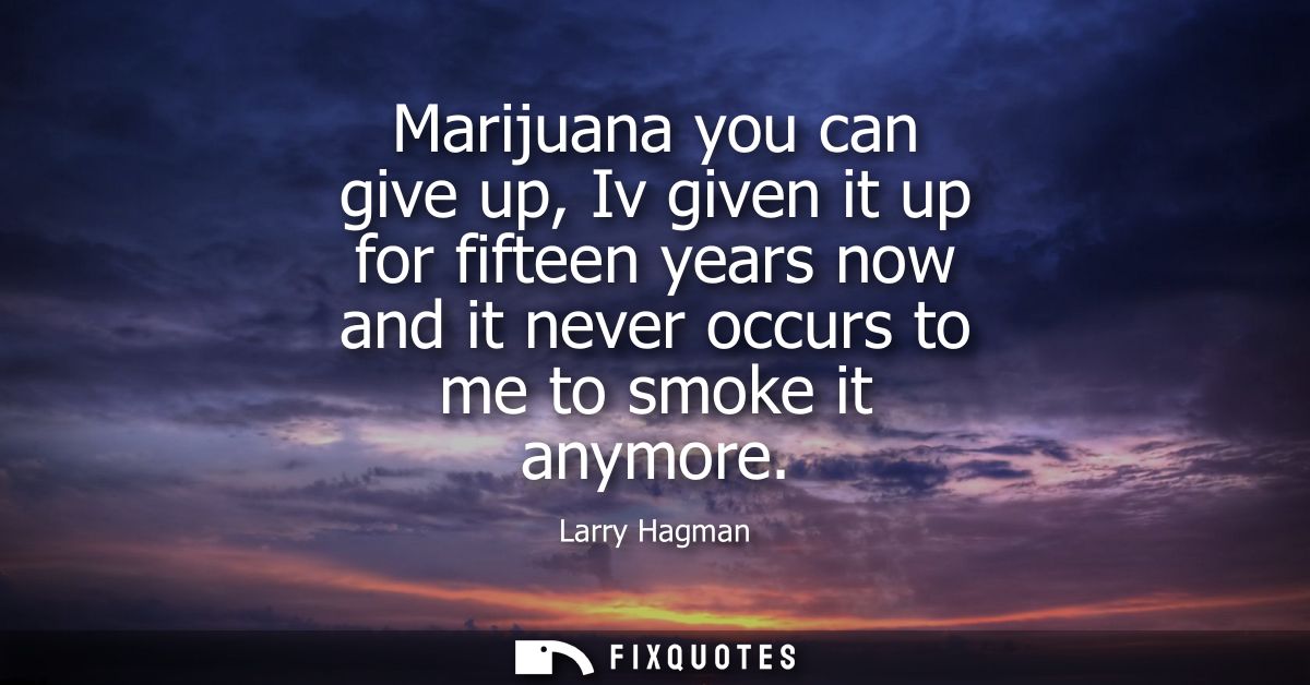 Marijuana you can give up, Iv given it up for fifteen years now and it never occurs to me to smoke it anymore