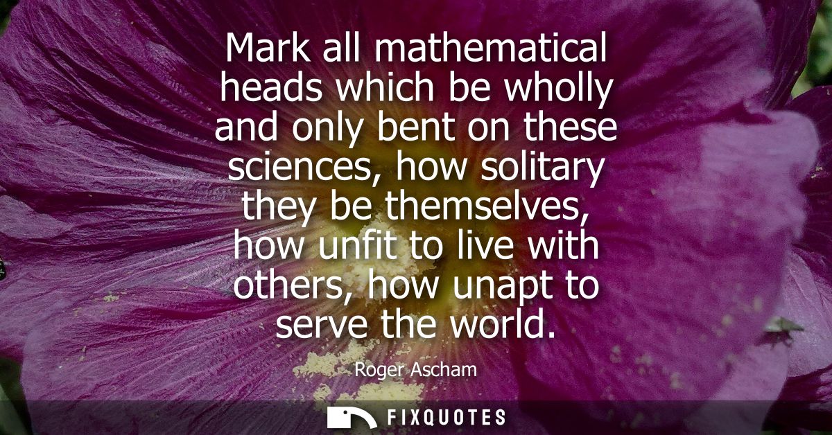 Mark all mathematical heads which be wholly and only bent on these sciences, how solitary they be themselves, how unfit 