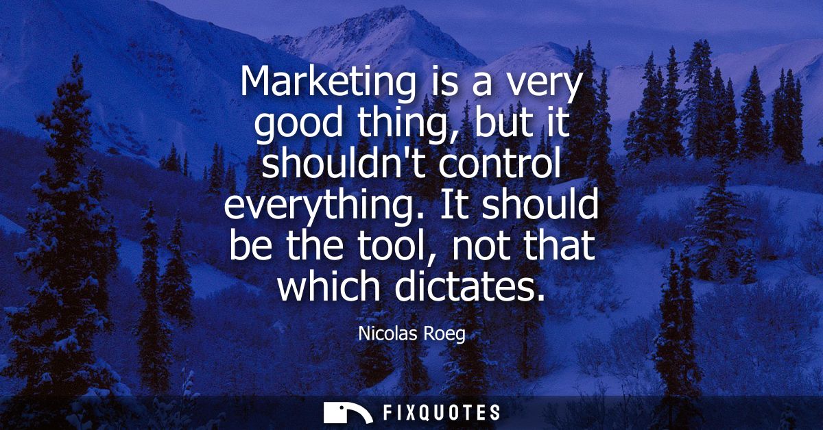 Marketing is a very good thing, but it shouldnt control everything. It should be the tool, not that which dictates