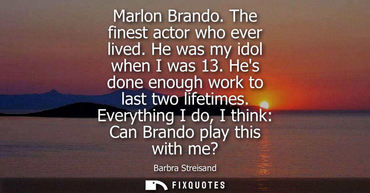 Marlon Brando. The finest actor who ever lived. He was my idol when I was 13. Hes done enough work to last two lifetimes