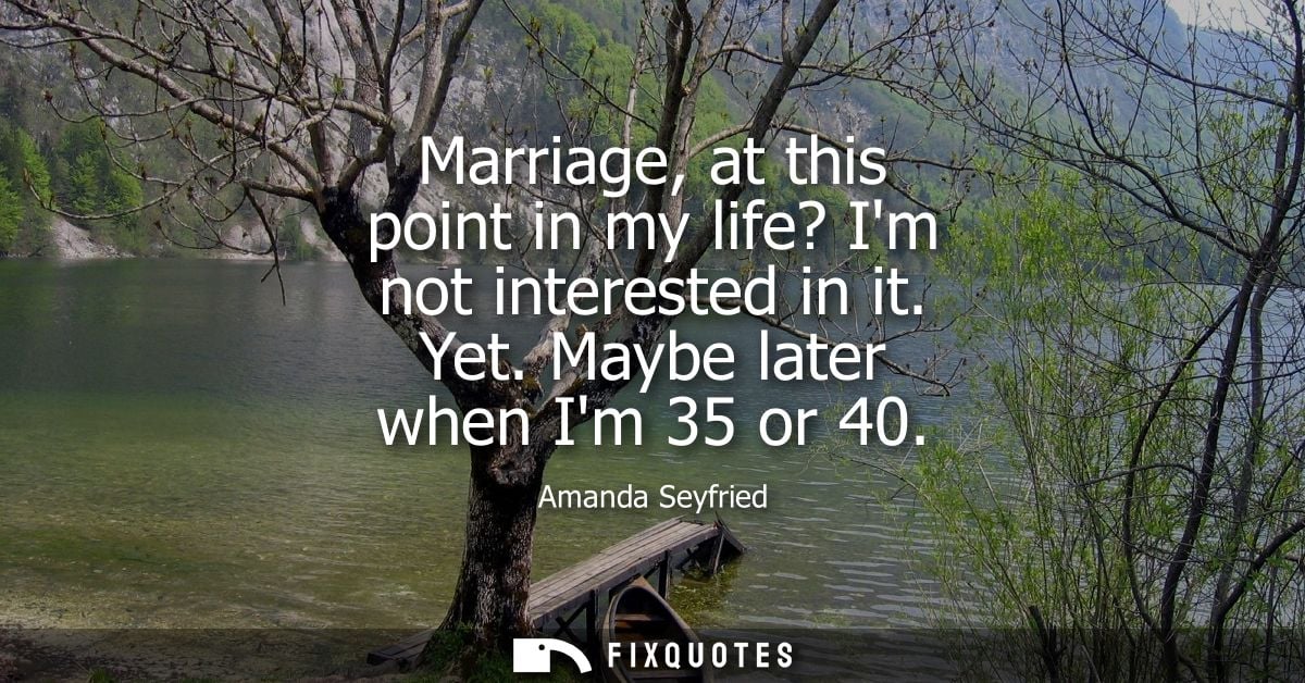 Marriage, at this point in my life? Im not interested in it. Yet. Maybe later when Im 35 or 40