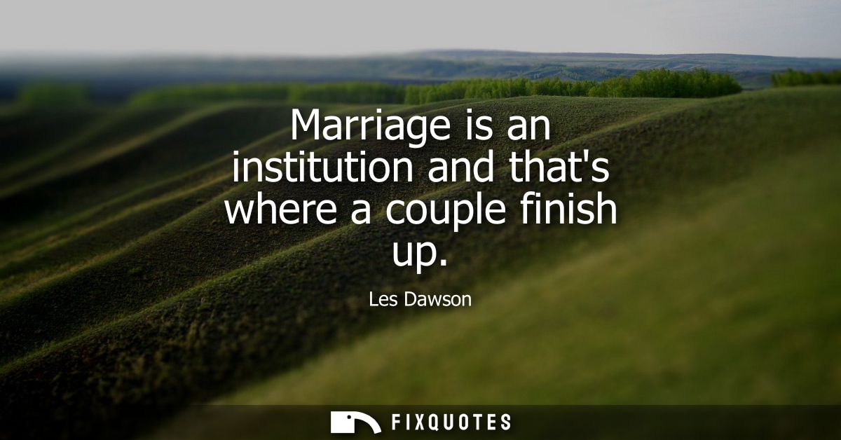 Marriage is an institution and thats where a couple finish up