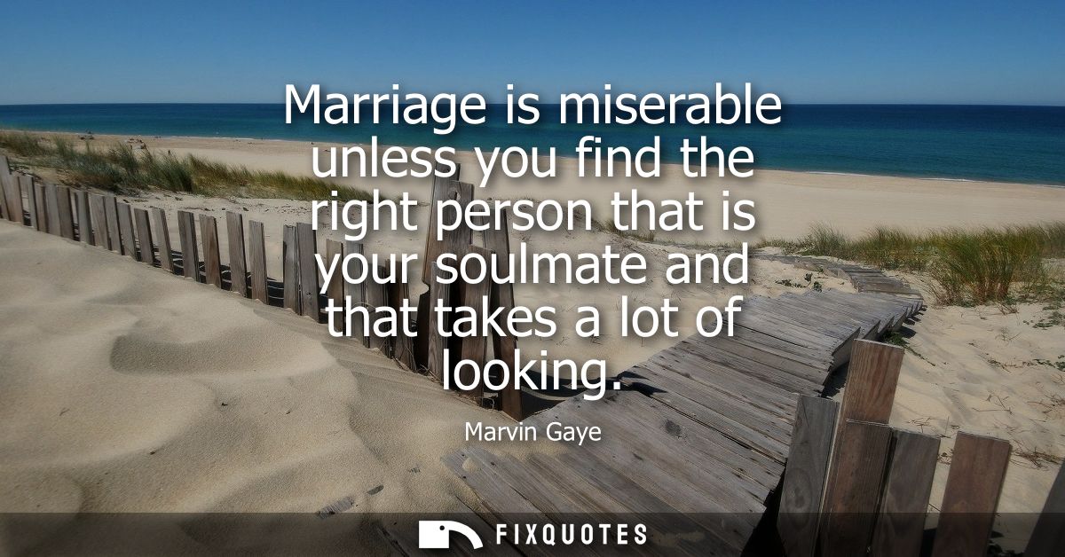 Marriage is miserable unless you find the right person that is your soulmate and that takes a lot of looking