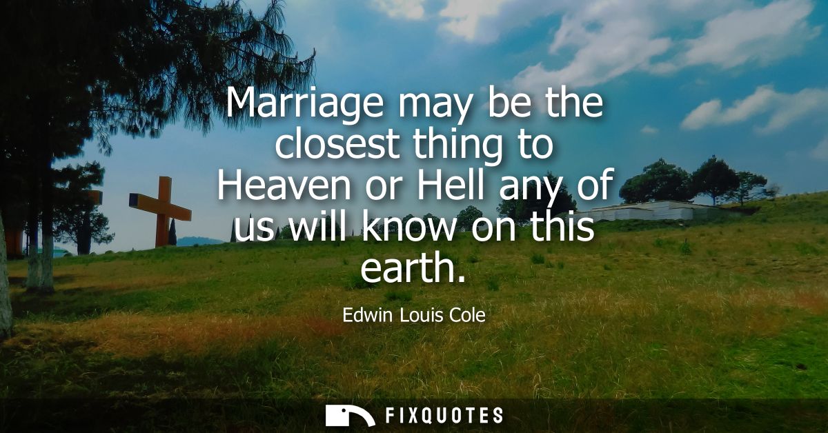 Marriage may be the closest thing to Heaven or Hell any of us will know on this earth