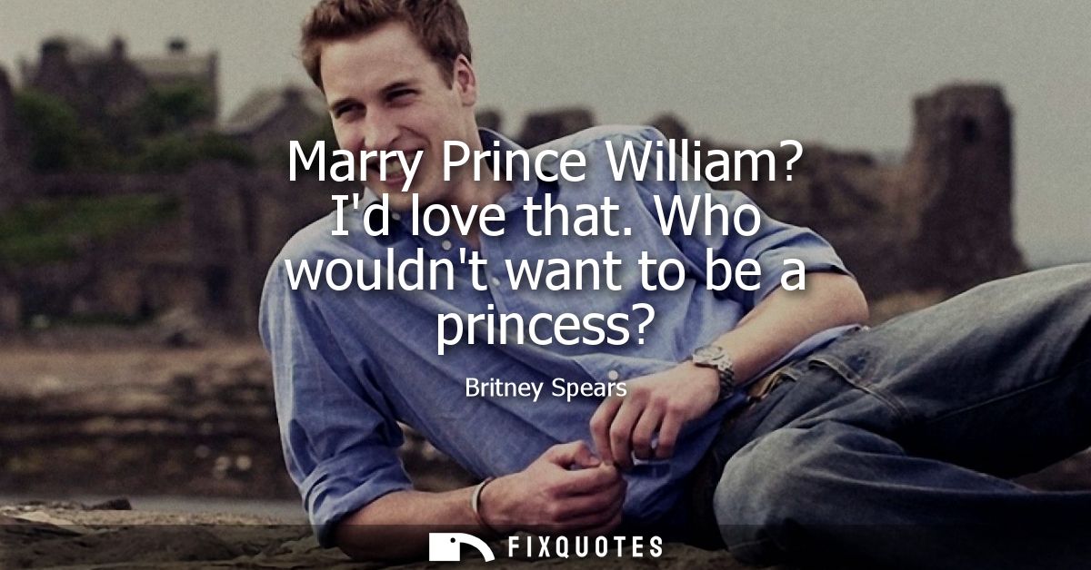 Marry Prince William? Id love that. Who wouldnt want to be a princess?
