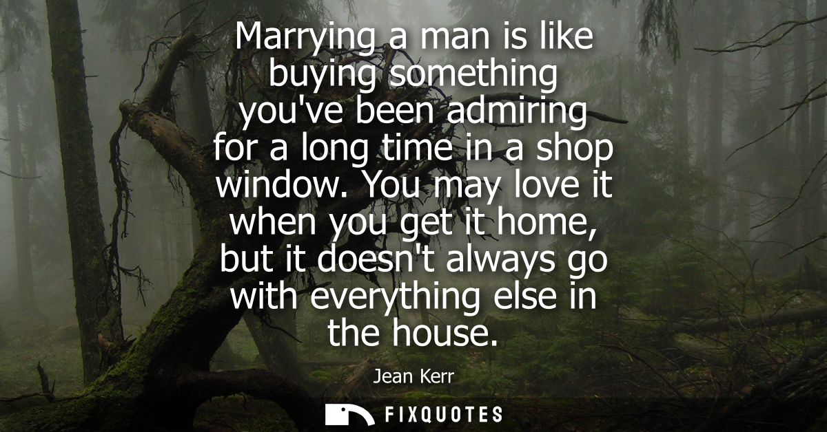 Marrying a man is like buying something youve been admiring for a long time in a shop window. You may love it when you g