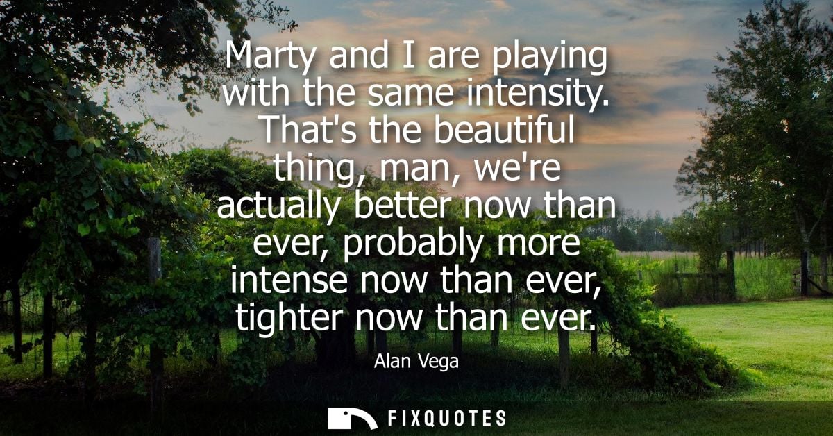 Marty and I are playing with the same intensity. Thats the beautiful thing, man, were actually better now than ever, pro