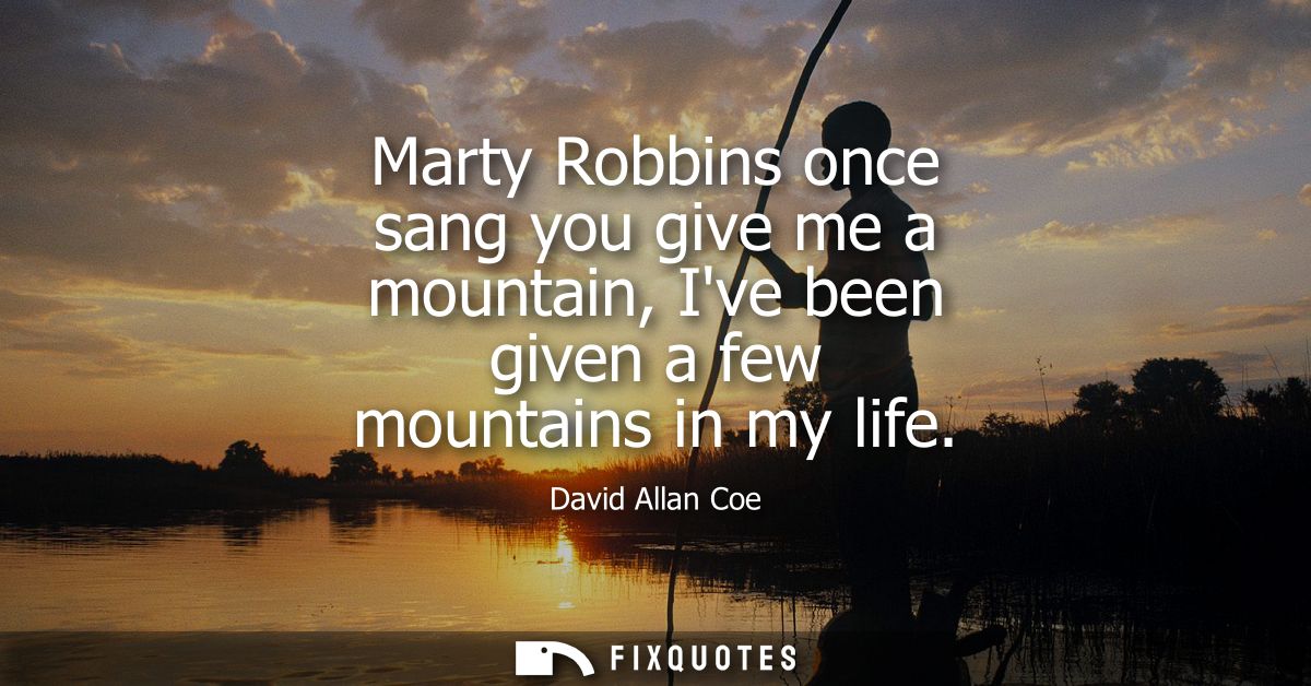 Marty Robbins once sang you give me a mountain, Ive been given a few mountains in my life