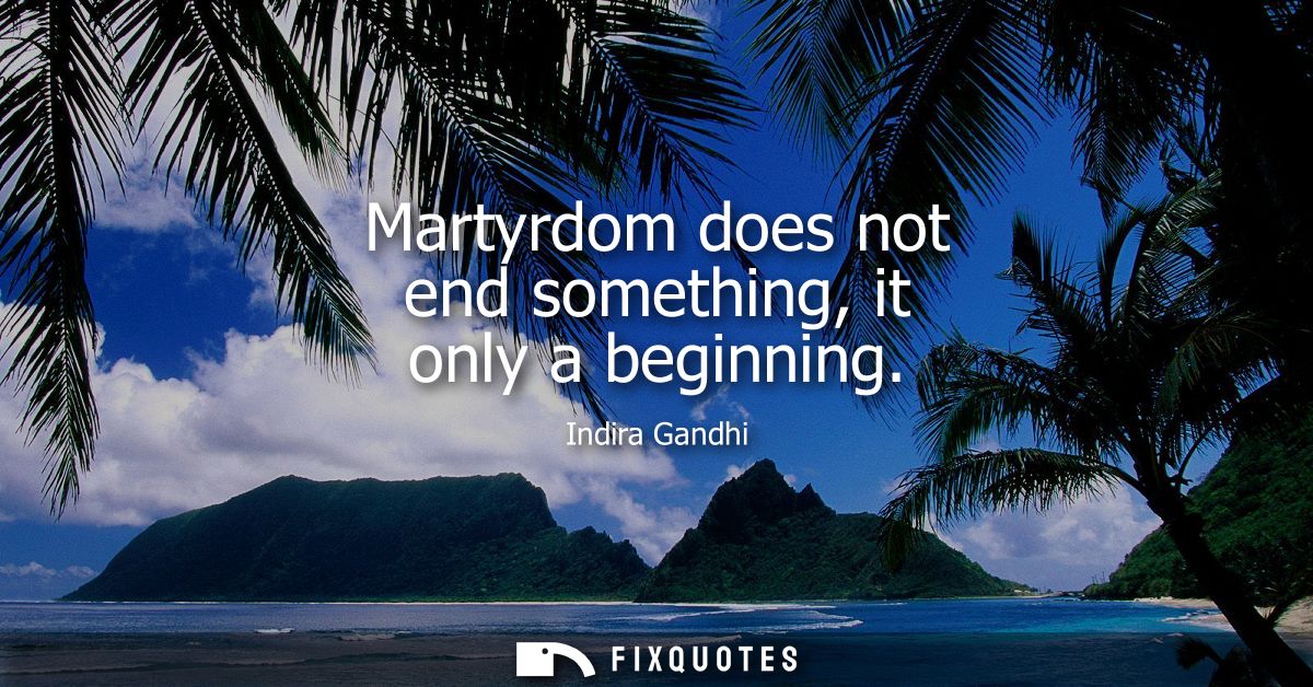 Martyrdom does not end something, it only a beginning - Indira Gandhi