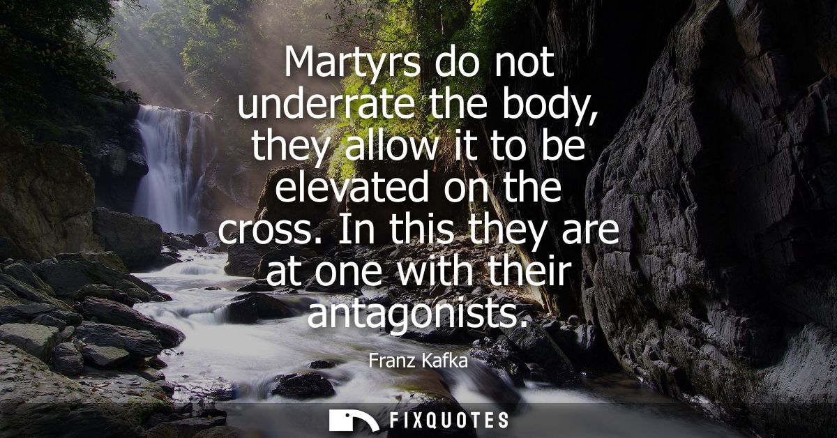 Martyrs do not underrate the body, they allow it to be elevated on the cross. In this they are at one with their antagon
