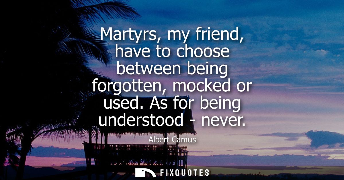 Martyrs, my friend, have to choose between being forgotten, mocked or used. As for being understood - never - Albert Cam