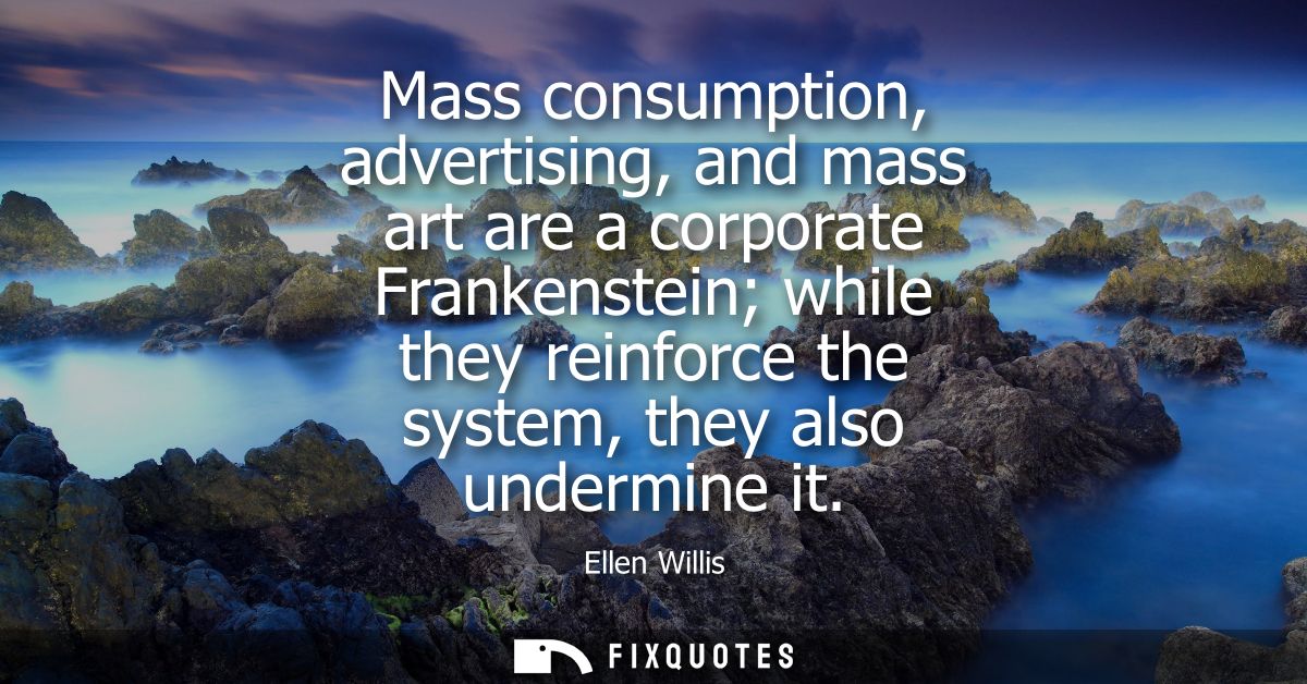 Mass consumption, advertising, and mass art are a corporate Frankenstein while they reinforce the system, they also unde