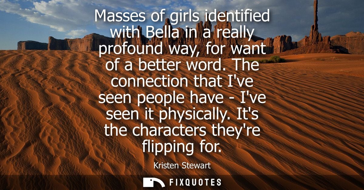 Masses of girls identified with Bella in a really profound way, for want of a better word. The connection that Ive seen 