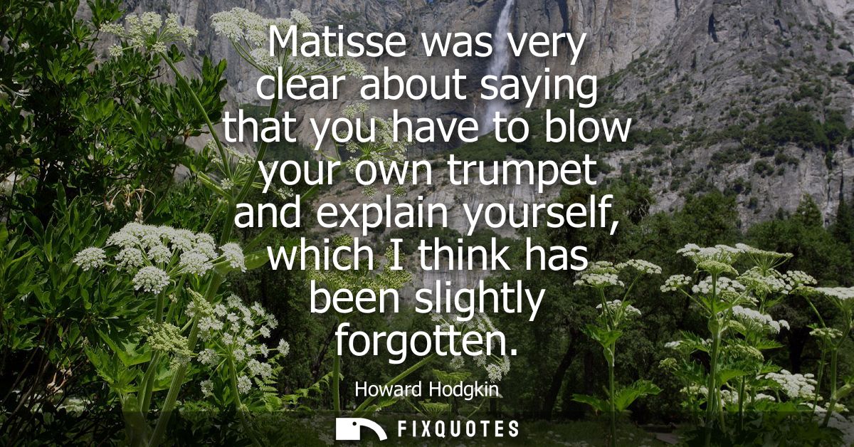 Matisse was very clear about saying that you have to blow your own trumpet and explain yourself, which I think has been 