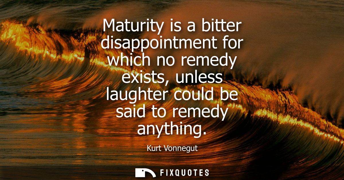 Maturity is a bitter disappointment for which no remedy exists, unless laughter could be said to remedy anything