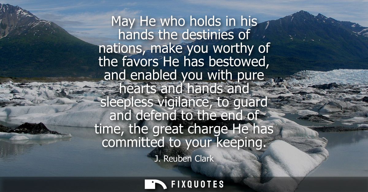 May He who holds in his hands the destinies of nations, make you worthy of the favors He has bestowed, and enabled you w